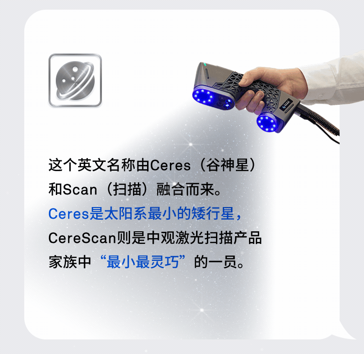 CereScan这个英文名称由Ceres(谷神星)和Scan(扫描)融合而来。Ceres是太阳系最小的矮行星,CereScan则是中观激光扫描产品家族中“最小最灵巧”的一员